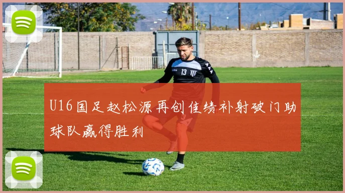 U16国足赵松源再创佳绩补射破门助球队赢得胜利
