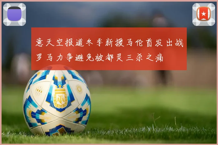 意天空报道冬季新援马伦首发出战罗马力争避免被都灵三杀之痛