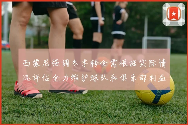 西蒙尼强调冬季转会需根据实际情况评估全力维护球队和俱乐部利益