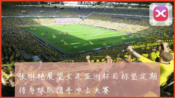 张琳艳展望女足亚洲杯目标坚定期待与球队携手冲击决赛