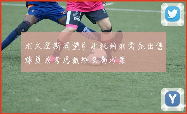 尤文图斯渴望引进托纳利需先出售球员或考虑戴维交易方案
