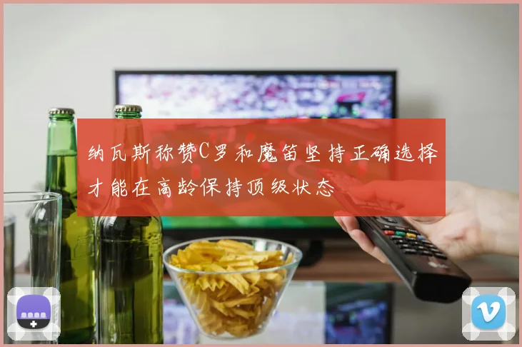 纳瓦斯称赞C罗和魔笛坚持正确选择才能在高龄保持顶级状态