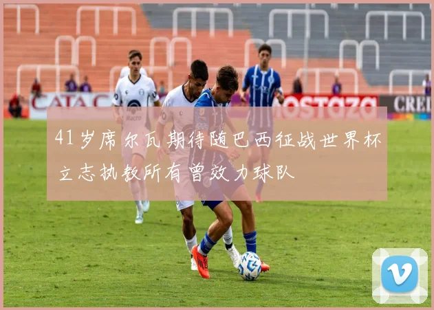 41岁席尔瓦期待随巴西征战世界杯立志执教所有曾效力球队