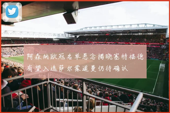 阿森纳欧冠名单悬念揭晓塞特福德有望入选萨尔蒙道曼仍待确认