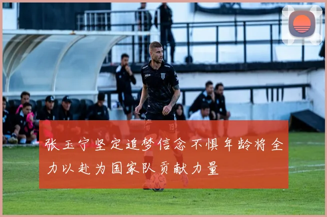 张玉宁坚定追梦信念不惧年龄将全力以赴为国家队贡献力量