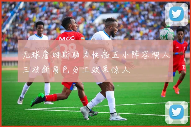 无球詹姆斯助力快船五小阵容湖人三核新角色分工效果惊人