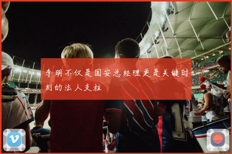 李明不仅是国安总经理更是关键时刻的法人支柱