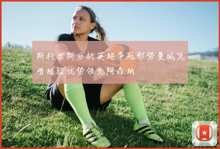 斯科尔斯分析英超争冠形势曼城凭借经验优势领先阿森纳