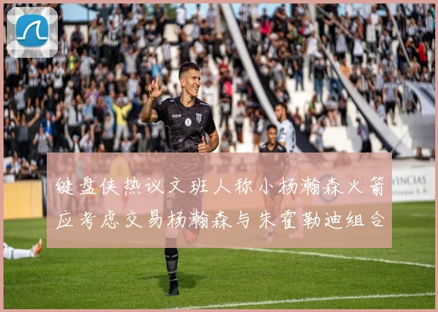 键盘侠热议文班人称小杨瀚森火箭应考虑交易杨瀚森与朱霍勒迪组合