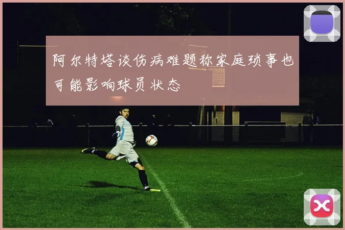 阿尔特塔谈伤病难题称家庭琐事也可能影响球员状态