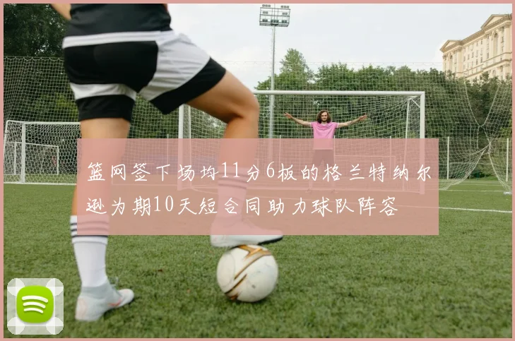篮网签下场均11分6板的格兰特纳尔逊为期10天短合同助力球队阵容