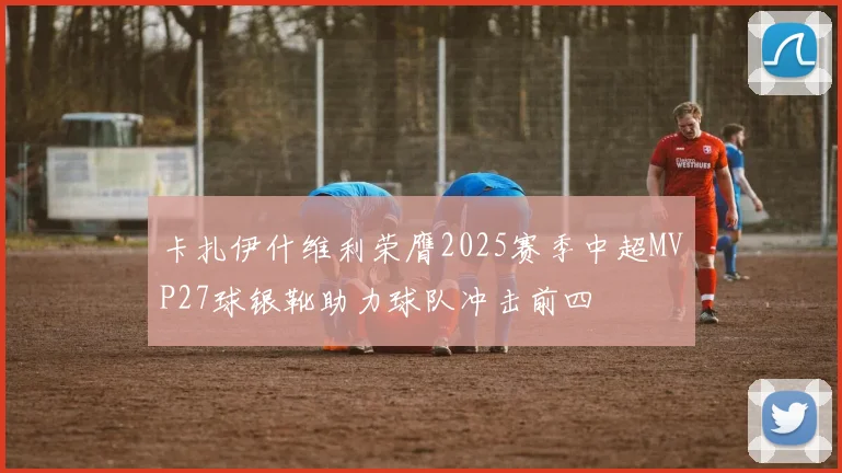 卡扎伊什维利荣膺2025赛季中超MVP27球银靴助力球队冲击前四