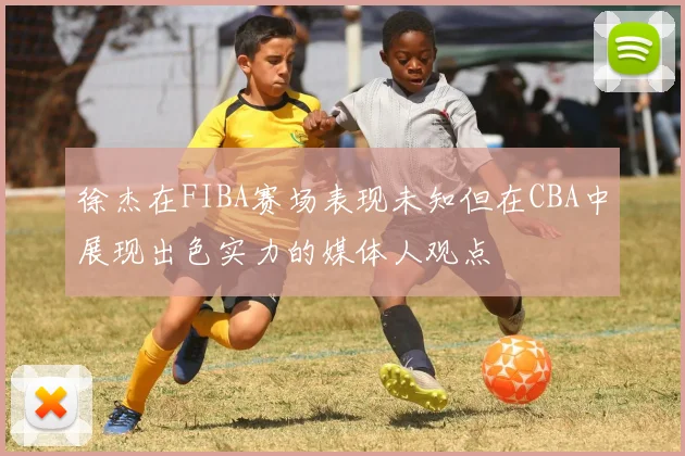 徐杰在FIBA赛场表现未知但在CBA中展现出色实力的媒体人观点