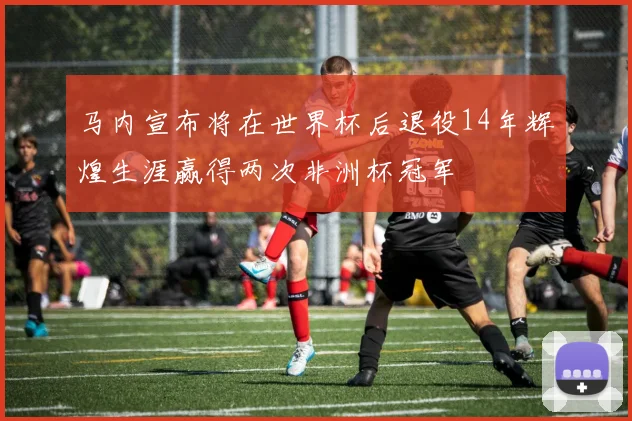 马内宣布将在世界杯后退役14年辉煌生涯赢得两次非洲杯冠军